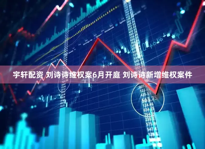 宇轩配资 刘诗诗维权案6月开庭 刘诗诗新增维权案件