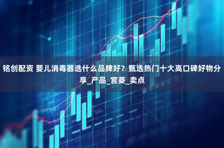 铭创配资 婴儿消毒器选什么品牌好？甄选热门十大高口碑好物分享_产品_宫菱_卖点