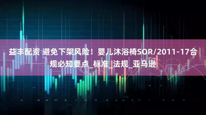 益丰配资 避免下架风险！婴儿沐浴椅SOR/2011-17合规必知要点_标准_法规_亚马逊
