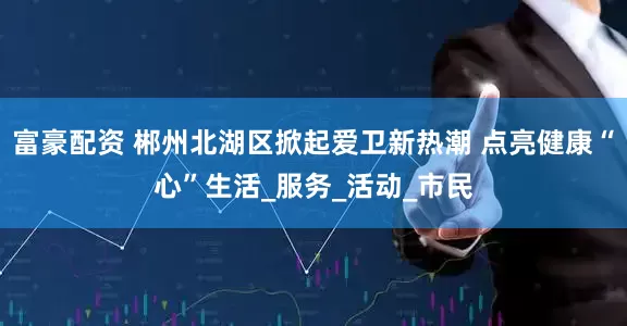 富豪配资 郴州北湖区掀起爱卫新热潮 点亮健康“心”生活_服务_活动_市民