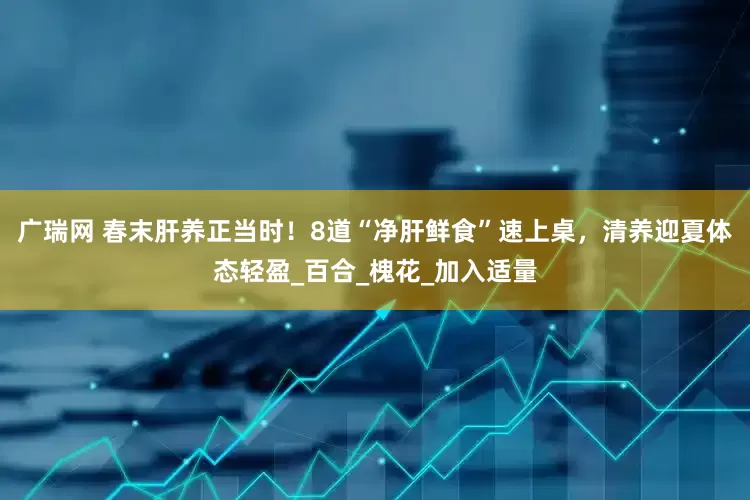 广瑞网 春末肝养正当时！8道“净肝鲜食”速上桌，清养迎夏体态轻盈_百合_槐花_加入适量