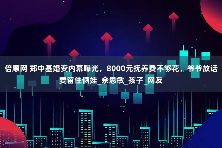 倍顺网 郑中基婚变内幕曝光，8000元抚养费不够花，爷爷放话要留住俩娃_余思敏_孩子_网友