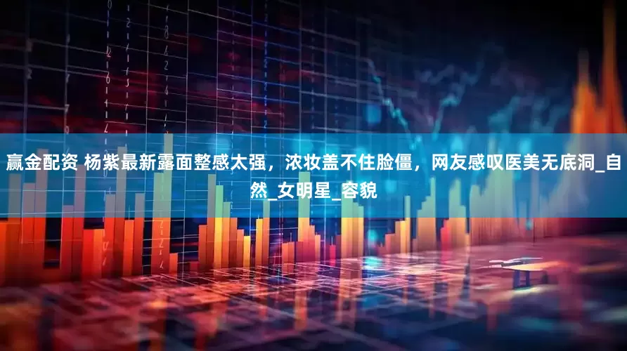 赢金配资 杨紫最新露面整感太强，浓妆盖不住脸僵，网友感叹医美无底洞_自然_女明星_容貌
