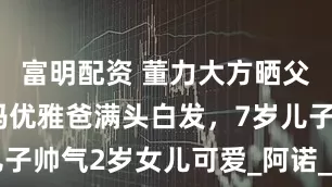 富明配资 董力大方晒父母孩子！妈优雅爸满头白发，7岁儿子帅气2岁女儿可爱_阿诺_公婆_老婆