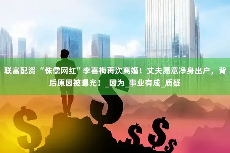 联富配资 “侏儒网红”李喜梅再次离婚！丈夫愿意净身出户，背后原因被曝光！_因为_事业有成_质疑