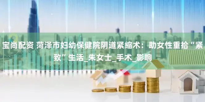 宝尚配资 菏泽市妇幼保健院阴道紧缩术：助女性重拾“紧致”生活_朱女士_手术_影响