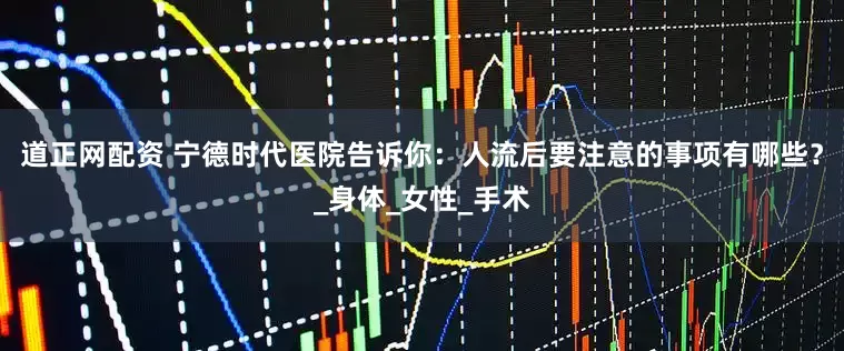 道正网配资 宁德时代医院告诉你：人流后要注意的事项有哪些？_身体_女性_手术