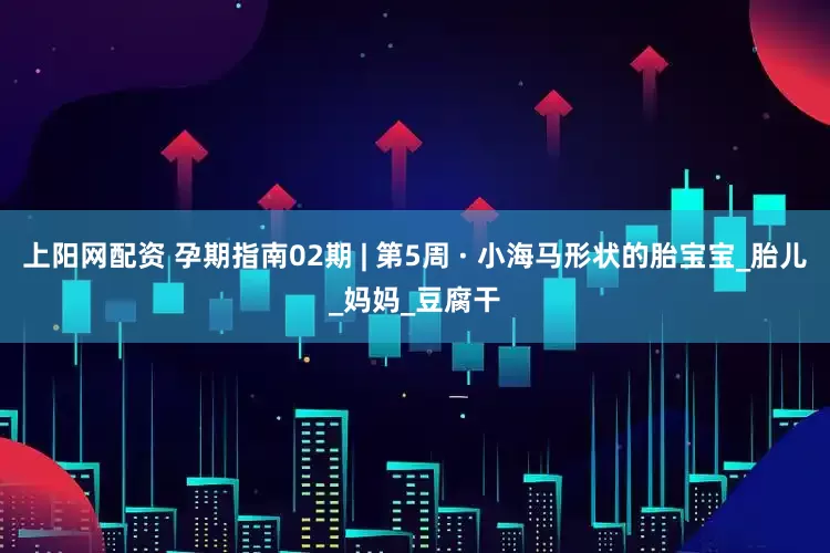 上阳网配资 孕期指南02期 | 第5周 · 小海马形状的胎宝宝_胎儿_妈妈_豆腐干