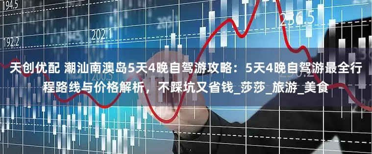 天创优配 潮汕南澳岛5天4晚自驾游攻略：5天4晚自驾游最全行程路线与价格解析，不踩坑又省钱_莎莎_旅游_美食