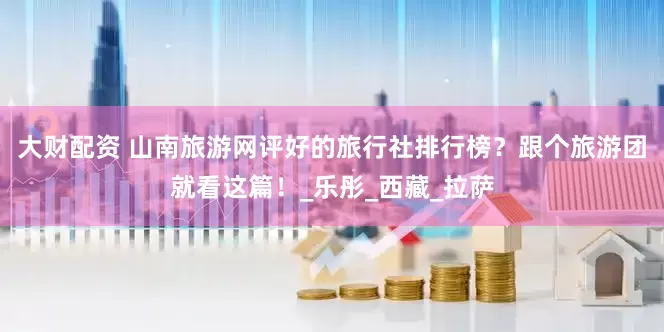 大财配资 山南旅游网评好的旅行社排行榜？跟个旅游团就看这篇！_乐彤_西藏_拉萨