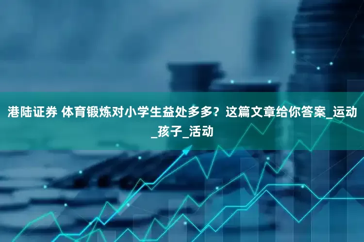 港陆证券 体育锻炼对小学生益处多多？这篇文章给你答案_运动_孩子_活动