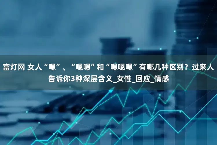 富灯网 女人“嗯”、“嗯嗯”和“嗯嗯嗯”有哪几种区别？过来人告诉你3种深层含义_女性_回应_情感