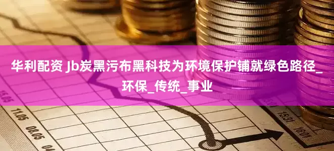 华利配资 Jb炭黑污布黑科技为环境保护铺就绿色路径_环保_传统_事业