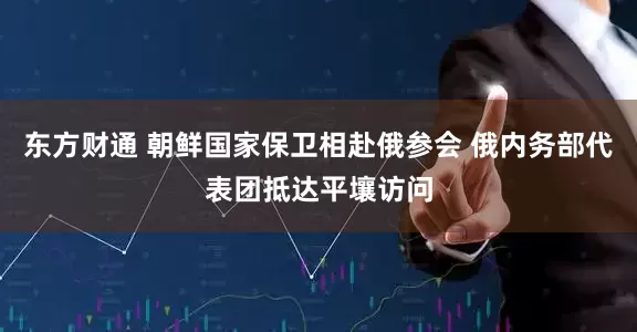 东方财通 朝鲜国家保卫相赴俄参会 俄内务部代表团抵达平壤访问