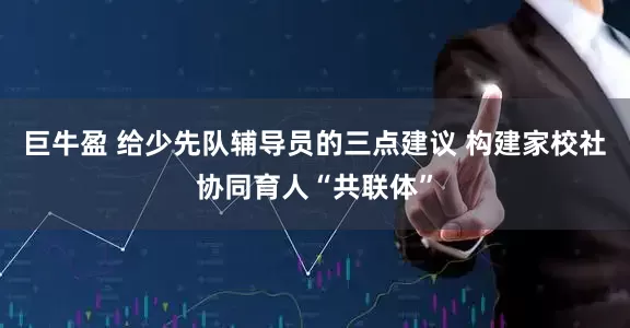 巨牛盈 给少先队辅导员的三点建议 构建家校社协同育人“共联体”