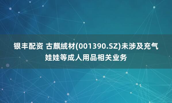 银丰配资 古麒绒材(001390.SZ)未涉及充气娃娃等成人用品相关业务