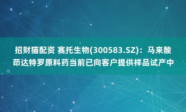 招财猫配资 赛托生物(300583.SZ)：马来酸茚达特罗原料药当前已向客户提供样品试产中