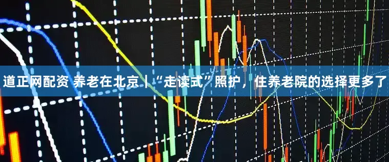 道正网配资 养老在北京｜“走读式”照护，住养老院的选择更多了