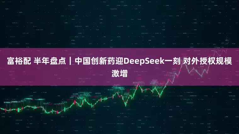 富裕配 半年盘点｜中国创新药迎DeepSeek一刻 对外授权规模激增
