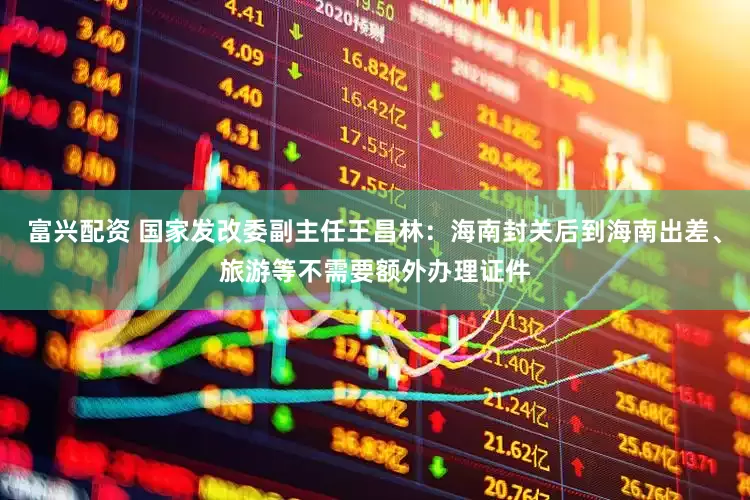 富兴配资 国家发改委副主任王昌林：海南封关后到海南出差、旅游等不需要额外办理证件