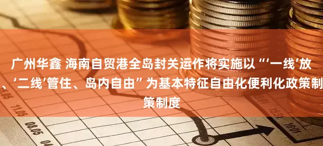 广州华鑫 海南自贸港全岛封关运作将实施以“‘一线’放开、‘二线’管住、岛内自由”为基本特征自由化便利化政策制度