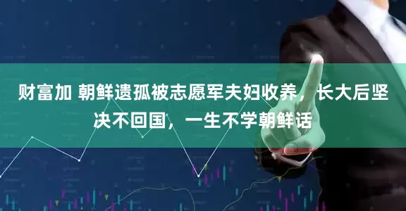 财富加 朝鲜遗孤被志愿军夫妇收养，长大后坚决不回国，一生不学朝鲜话