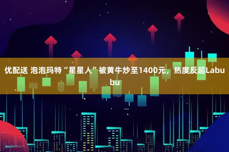 优配送 泡泡玛特“星星人”被黄牛炒至1400元，热度反超Labubu